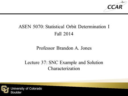 University of Colorado Boulder ASEN 5070: Statistical Orbit Determination I Fall 2014 Professor Brandon A. Jones Lecture 37: SNC Example and Solution Characterization.