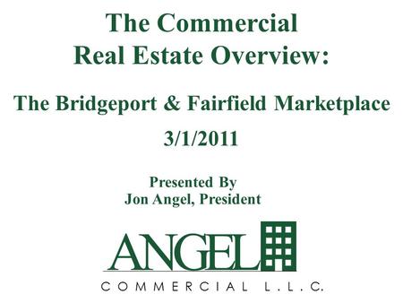 ANGEL C O M M E R C I A L L. L. C. Presented By Jon Angel, President The Commercial Real Estate Overview: The Bridgeport & Fairfield Marketplace 3/1/2011.