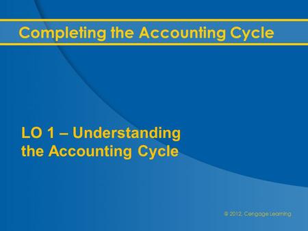 @ 2012, Cengage Learning Completing the Accounting Cycle LO 1 – Understanding the Accounting Cycle.