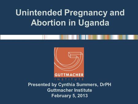 Presented by Cynthia Summers, DrPH Guttmacher Institute February 5, 2013 Unintended Pregnancy and Abortion in Uganda.