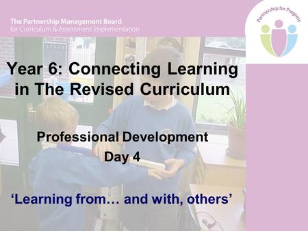 Year 6: Connecting Learning in The Revised Curriculum Professional Development Day 4 ‘Learning from… and with, others’