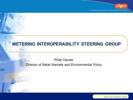 MISG 30 October 2006 METERING INTEROPERABILITY STEERING GROUP Philip Davies Director of Retail Markets and Environmental Policy.