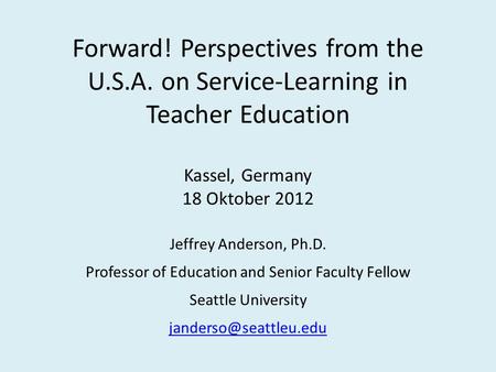 Forward! Perspectives from the U.S.A. on Service-Learning in Teacher Education Kassel, Germany 18 Oktober 2012 Jeffrey Anderson, Ph.D. Professor of Education.