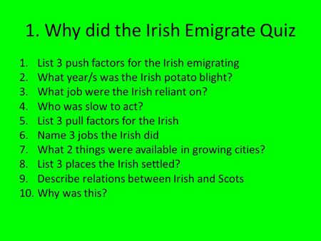 1. Why did the Irish Emigrate Quiz 1.List 3 push factors for the Irish emigrating 2.What year/s was the Irish potato blight? 3.What job were the Irish.