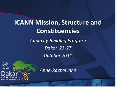 ICANN Mission, Structure and Constituencies Capacity Building Program Dakar, 23-27 October 2011 Anne-Rachel Inné.