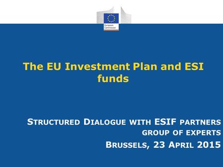 The EU Investment Plan and ESI funds S TRUCTURED D IALOGUE WITH ESIF PARTNERS GROUP OF EXPERTS B RUSSELS, 23 A PRIL 2015.