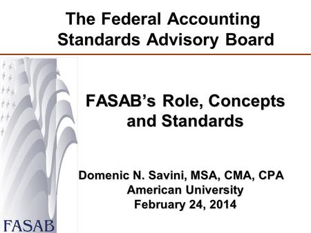 The Federal Accounting Standards Advisory Board FASAB’s Role, Concepts and Standards Domenic N. Savini, MSA, CMA, CPA American University February 24,