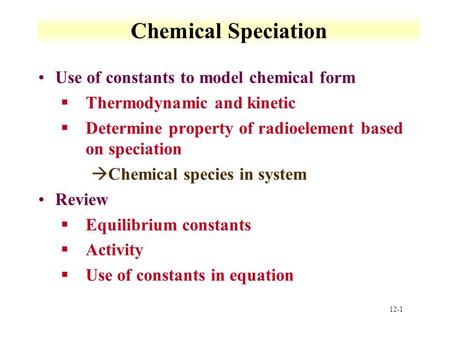 12-1 Chemical Speciation Use of constants to model chemical form §Thermodynamic and kinetic §Determine property of radioelement based on speciation àChemical.