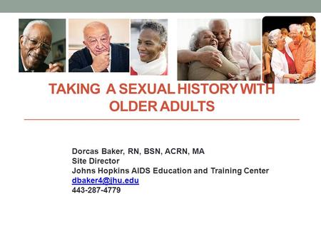 TAKING A SEXUAL HISTORY WITH OLDER ADULTS Dorcas Baker, RN, BSN, ACRN, MA Site Director Johns Hopkins AIDS Education and Training Center