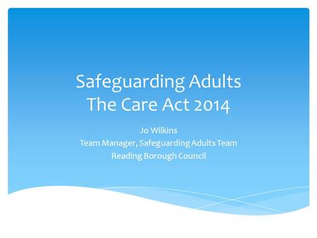 Safeguarding Adults The Care Act 2014 Jo Wilkins Team Manager, Safeguarding Adults Team Reading Borough Council.