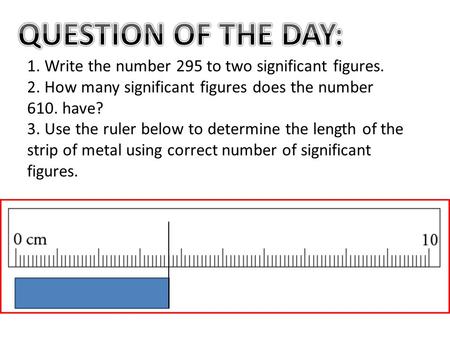 QUESTION OF THE DAY: 1. Write the number 295 to two significant figures. 2. How many significant figures does the number 610. have? 3. Use the ruler below.