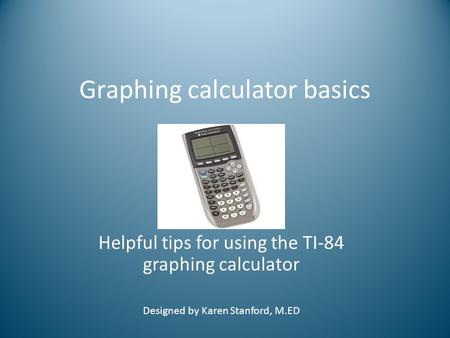 Graphing calculator basics Helpful tips for using the TI-84 graphing calculator Designed by Karen Stanford, M.ED.