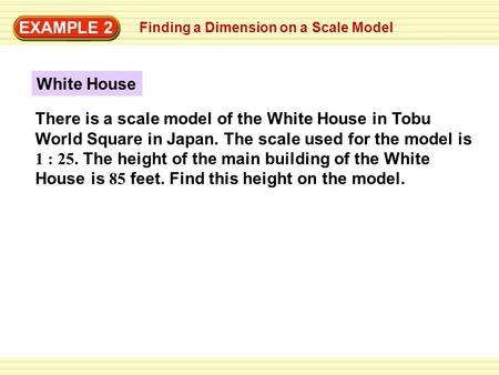 EXAMPLE 2 Finding a Dimension on a Scale Model White House There is a scale model of the White House in Tobu World Square in Japan. The scale used for.