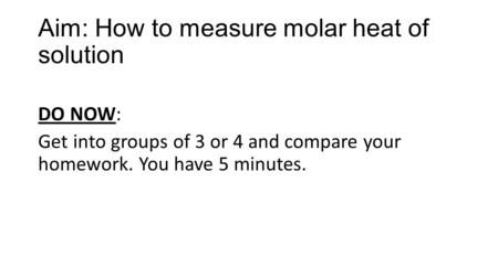 Aim: How to measure molar heat of solution DO NOW: Get into groups of 3 or 4 and compare your homework. You have 5 minutes.