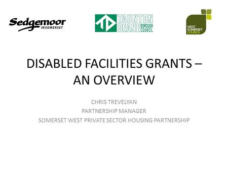 DISABLED FACILITIES GRANTS – AN OVERVIEW CHRIS TREVELYAN PARTNERSHIP MANAGER SOMERSET WEST PRIVATE SECTOR HOUSING PARTNERSHIP.