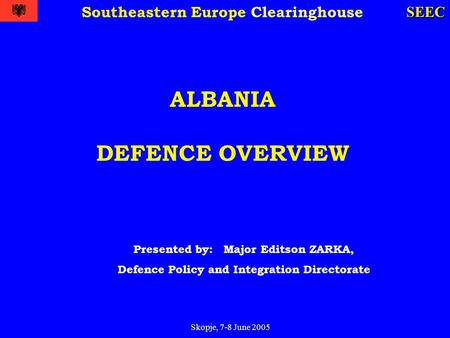 Skopje, 7-8 June 2005 SEEC Southeastern Europe Clearinghouse ALBANIA DEFENCE OVERVIEW Presented by: Major Editson ZARKA, Defence Policy and Integration.