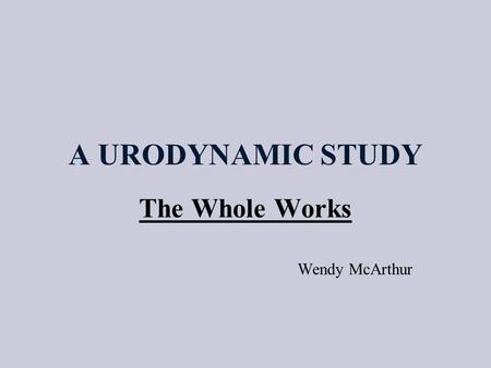 A URODYNAMIC STUDY The Whole Works Wendy McArthur.