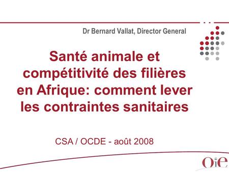 Santé animale et compétitivité des filières en Afrique: comment lever les contraintes sanitaires CSA / OCDE - août 2008 Dr Bernard Vallat, Director General.