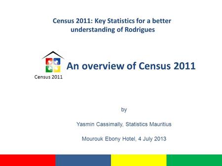 An overview of Census 2011 by Yasmin Cassimally, Statistics Mauritius Mourouk Ebony Hotel, 4 July 2013 Census 2011 Census 2011: Key Statistics for a better.