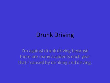 Drunk Driving I'm against drunk driving because there are many accidents each year that r caused by drinking and driving.