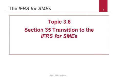 © 2011 IFRS Foundation 1 The IFRS for SMEs Topic 3.6 Section 35 Transition to the IFRS for SMEs.