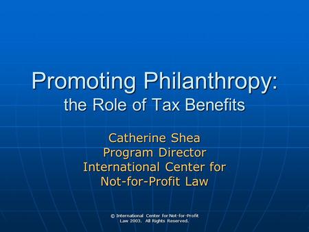 © International Center for Not-for-Profit Law 2003. All Rights Reserved. Promoting Philanthropy: the Role of Tax Benefits Catherine Shea Program Director.