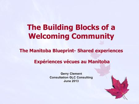 The Building Blocks of a Welcoming Community The Manitoba Blueprint- Shared experiences Expériences vécues au Manitoba Gerry Clement Consultation GLC Consulting.