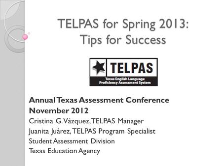 TELPAS for Spring 2013: Tips for Success Annual Texas Assessment Conference November 2012 Cristina G. Vázquez, TELPAS Manager Juanita Juárez, TELPAS Program.