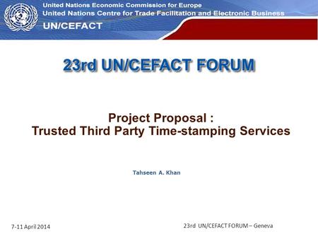 UN Economic Commission for Europe 23rd UN/CEFACT FORUM 7-11 April 2014 23rd UN/CEFACT FORUM – Geneva Tahseen A. Khan Project Proposal : Trusted Third Party.