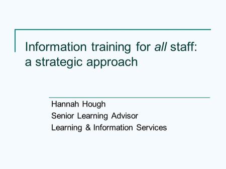 Information training for all staff: a strategic approach Hannah Hough Senior Learning Advisor Learning & Information Services.