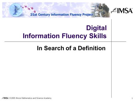 © 2005 Illinois Mathematics and Science Academy 1 Digital Information Fluency Skills In Search of a Definition.