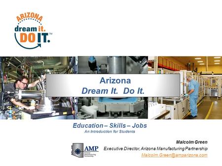 1 Malcolm Green Executive Director, Arizona Manufacturing Partnership Arizona Dream It. Do It. Education – Skills – Jobs An.