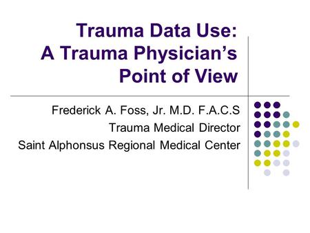 Trauma Data Use: A Trauma Physician’s Point of View Frederick A. Foss, Jr. M.D. F.A.C.S Trauma Medical Director Saint Alphonsus Regional Medical Center.