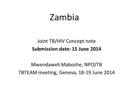 Zambia Joint TB/HIV Concept note Submission date: 15 June 2014 Mwendaweli Maboshe, NPO/TB TBTEAM meeting, Geneva, 18-19 June 2014.