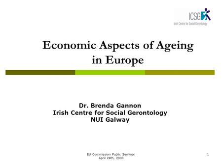 EU Commission Public Seminar April 24th, 2008 1 Economic Aspects of Ageing in Europe Dr. Brenda Gannon Irish Centre for Social Gerontology NUI Galway.
