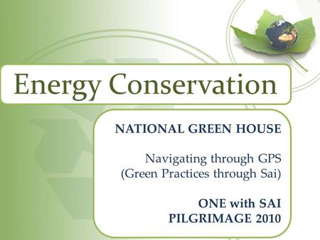 Energy Conservation NATIONAL GREEN HOUSE Navigating through GPS (Green Practices through Sai) ONE with SAI PILGRIMAGE 2010.