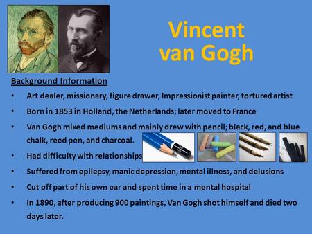 Vincent van Gogh Background Information Art dealer, missionary, figure drawer, Impressionist painter, tortured artist Born in 1853 in Holland, the Netherlands;