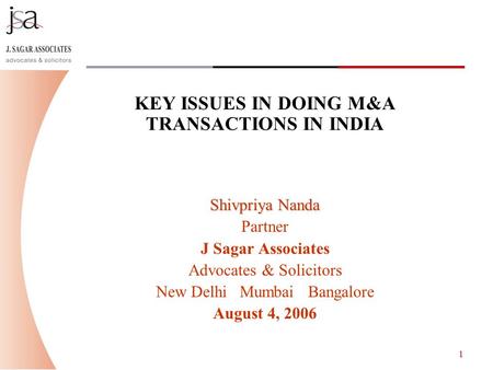 1 KEY ISSUES IN DOING M&A TRANSACTIONS IN INDIA Shivpriya Nanda Partner J Sagar Associates Advocates & Solicitors New Delhi Mumbai Bangalore August 4,
