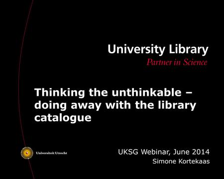 Thinking the unthinkable – doing away with the library catalogue UKSG Webinar, June 2014 Simone Kortekaas.