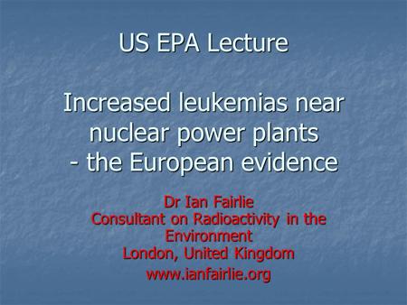 US EPA Lecture Increased leukemias near nuclear power plants - the European evidence Dr Ian Fairlie Consultant on Radioactivity in the Environment London,