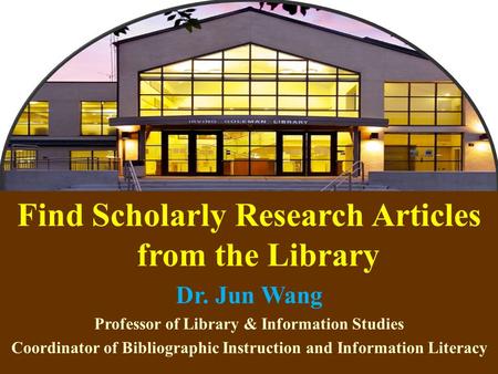 1 Find Scholarly Research Articles from the Library Dr. Jun Wang Professor of Library & Information Studies Coordinator of Bibliographic Instruction and.