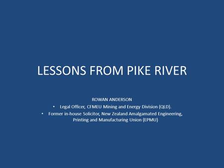 LESSONS FROM PIKE RIVER ROWAN ANDERSON Legal Officer, CFMEU Mining and Energy Division (QLD). Former in-house Solicitor, New Zealand Amalgamated Engineering,