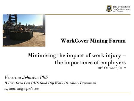 WorkCover Mining Forum Minimising the impact of work injury – the importance of employers 10 th October, 2012 Venerina Johnston PhD B Phty Grad Cert OHS.