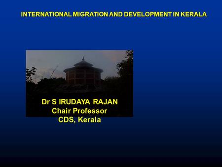 INTERNATIONAL MIGRATION AND DEVELOPMENT IN KERALA Dr S IRUDAYA RAJAN Chair Professor CDS, Kerala.