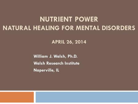 NUTRIENT POWER NATURAL HEALING FOR MENTAL DISORDERS APRIL 26, 2014 William J. Walsh, Ph.D. Walsh Research Institute Naperville, IL.