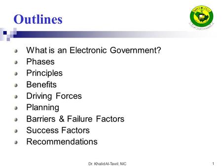 Dr. Khalid Al-Tawil, NIC 1 Outlines What is an Electronic Government? Phases Principles Benefits Driving Forces Planning Barriers & Failure Factors Success.