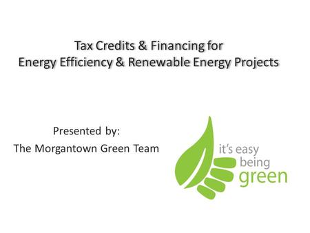 Tax Credits & Financing for Energy Efficiency & Renewable Energy Projects Presented by: The Morgantown Green Team.