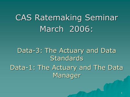 1 CAS Ratemaking Seminar March 2006: Data-3: The Actuary and Data Standards Data-1: The Actuary and The Data Manager.