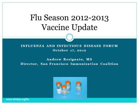 INFLUENZA AND INFECTIOUS DISEASE FORUM October 17, 2012 Andrew Resignato, MS Director, San Francisco Immunization Coalition Flu Season 2012-2013 Vaccine.