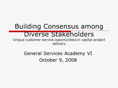 Building Consensus among Diverse Stakeholders Unique customer service opportunities in capital project delivery General Services Academy VI October 9,
